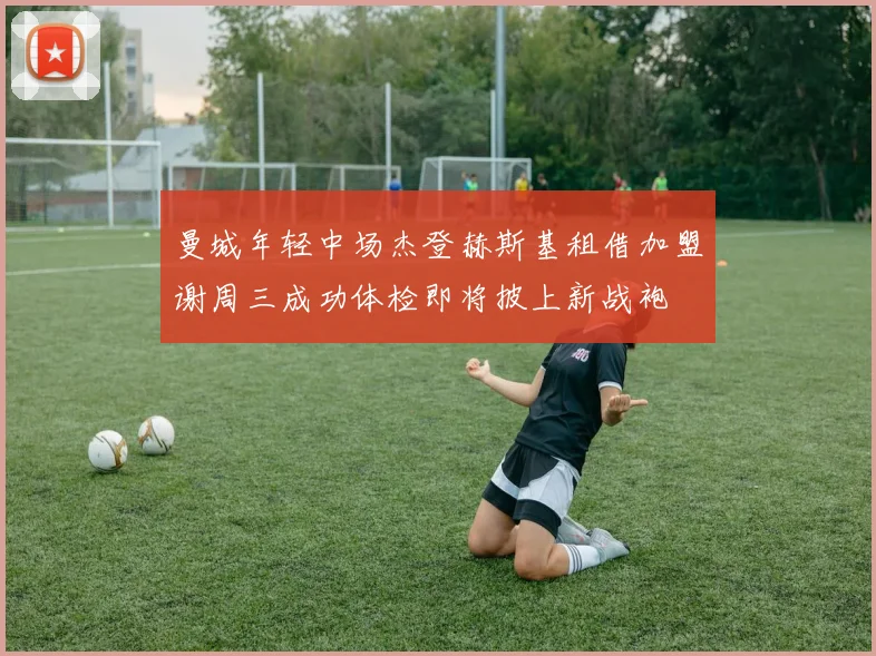 曼城年轻中场杰登赫斯基租借加盟谢周三成功体检即将披上新战袍