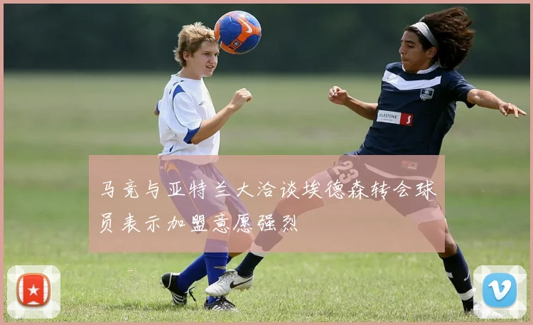 马竞与亚特兰大洽谈埃德森转会球员表示加盟意愿强烈