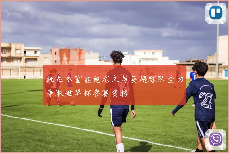 托尼冬窗拒绝尤文与英超球队全力争取世界杯参赛资格