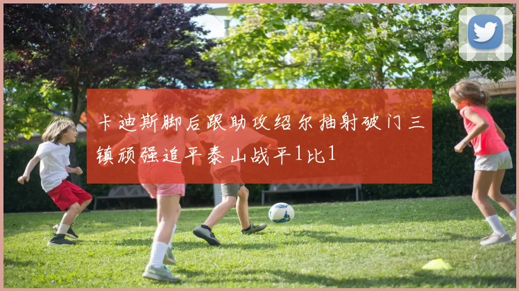 卡迪斯脚后跟助攻绍尔抽射破门三镇顽强追平泰山战平1比1
