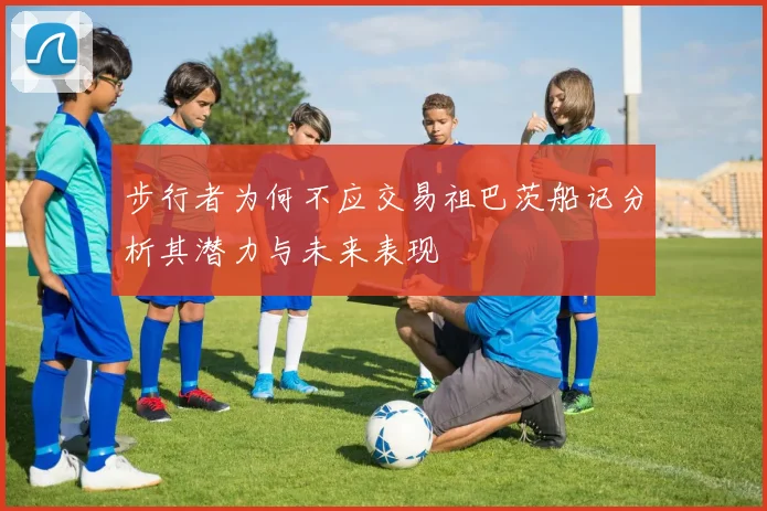 步行者为何不应交易祖巴茨船记分析其潜力与未来表现