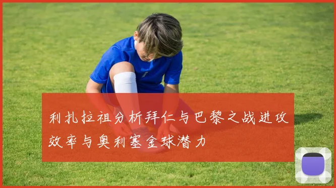 利扎拉祖分析拜仁与巴黎之战进攻效率与奥利塞金球潜力