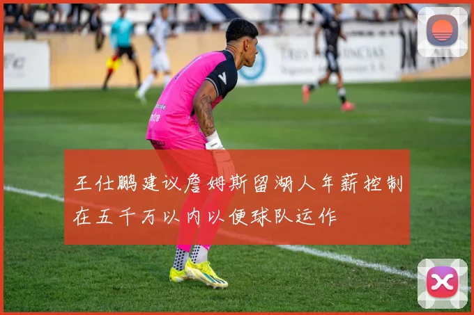 王仕鹏建议詹姆斯留湖人年薪控制在五千万以内以便球队运作