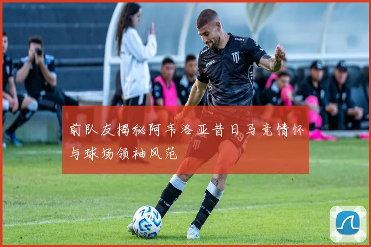 前队友揭秘阿韦洛亚昔日马竞情怀与球场领袖风范