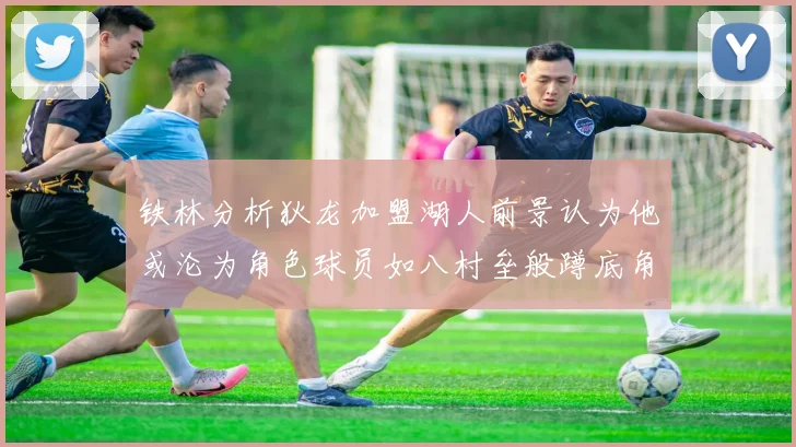 铁林分析狄龙加盟湖人前景认为他或沦为角色球员如八村垒般蹲底角
