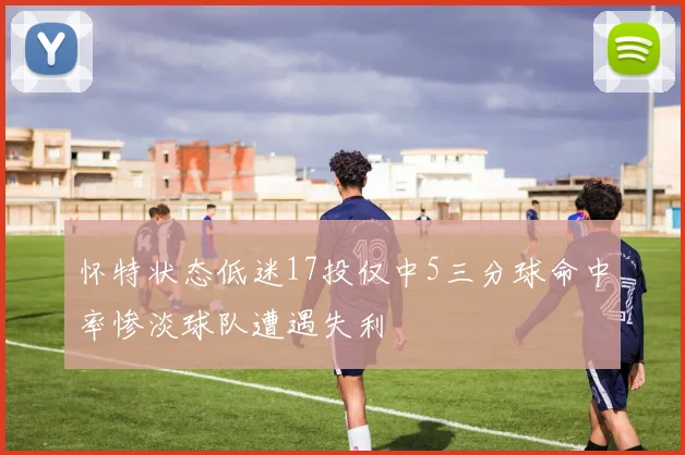 怀特状态低迷17投仅中5三分球命中率惨淡球队遭遇失利