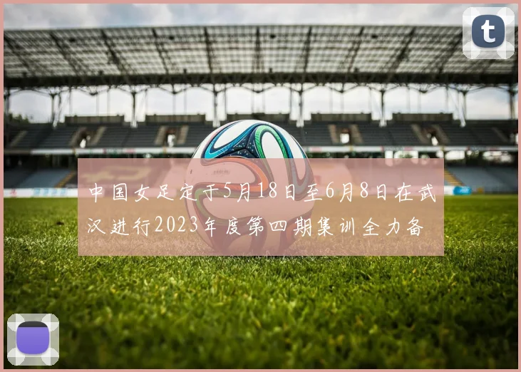 中国女足定于5月18日至6月8日在武汉进行2023年度第四期集训全力备战国际赛事