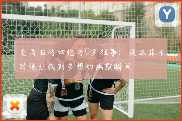皇马旧将回忆与C罗往事：谈本菲卡时他让我别多想的幽默瞬间