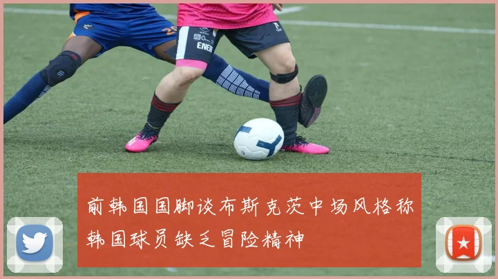 前韩国国脚谈布斯克茨中场风格称韩国球员缺乏冒险精神