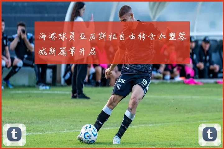 海港球员亚历斯祖自由转会加盟蓉城新篇章开启