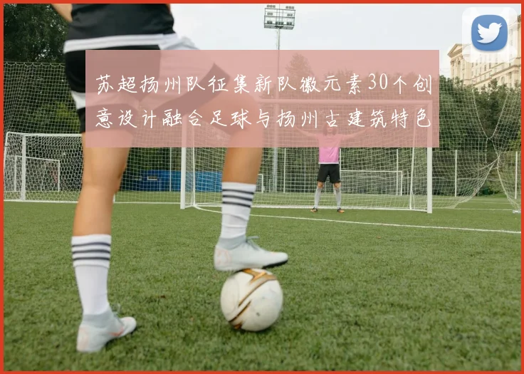 苏超扬州队征集新队徽元素30个创意设计融合足球与扬州古建筑特色