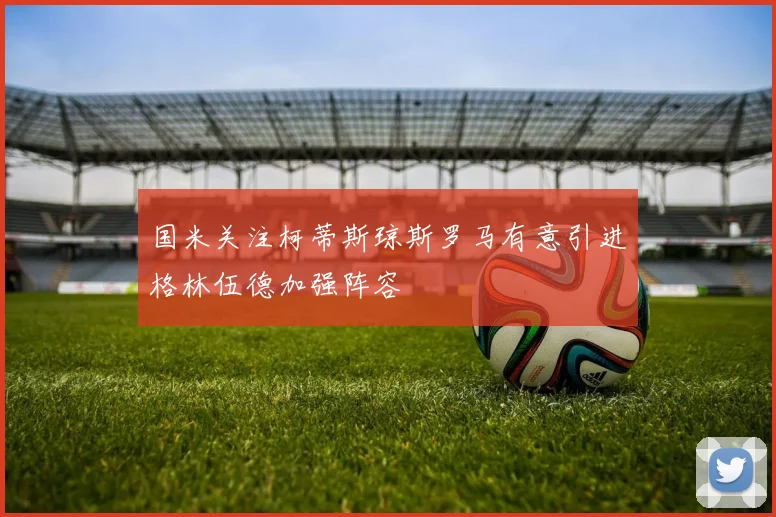 国米关注柯蒂斯琼斯罗马有意引进格林伍德加强阵容